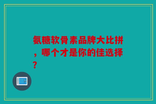 氨糖软骨素品牌大比拼，哪个才是你的佳选择？