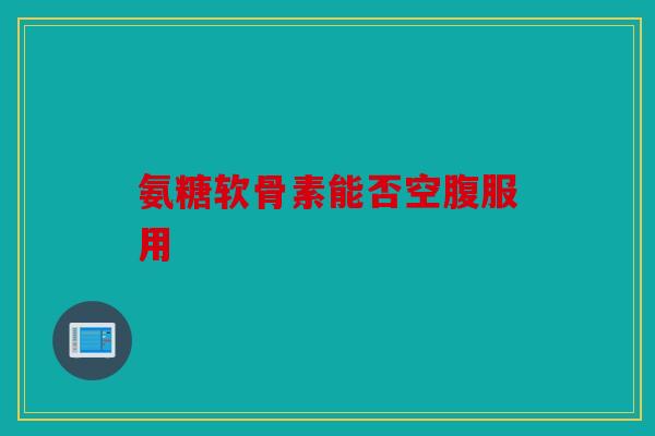 氨糖软骨素能否空腹服用