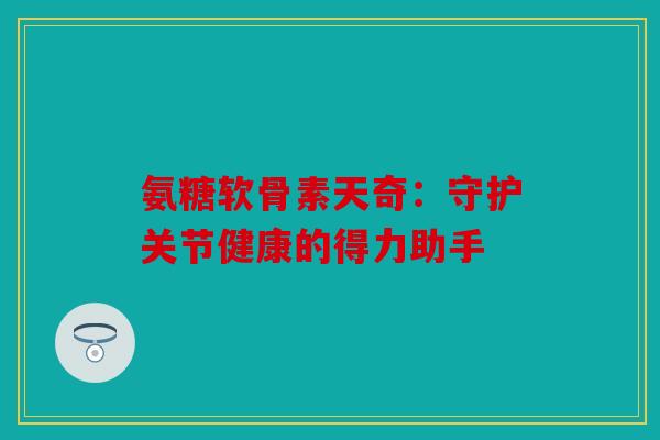 氨糖软骨素天奇：守护关节健康的得力助手