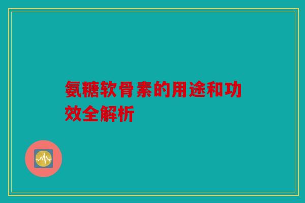 氨糖软骨素的用途和功效全解析