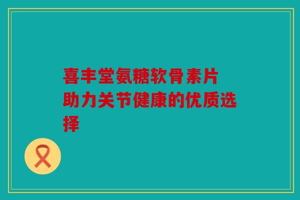 喜丰堂氨糖软骨素片 助力关节健康的优质选择