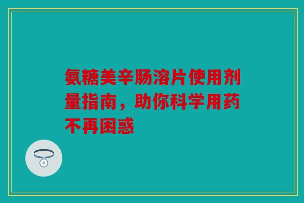 氨糖美辛肠溶片使用剂量指南，助你科学用药不再困惑