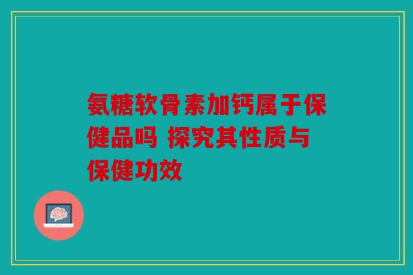 氨糖软骨素加钙属于保健品吗 探究其性质与保健功效