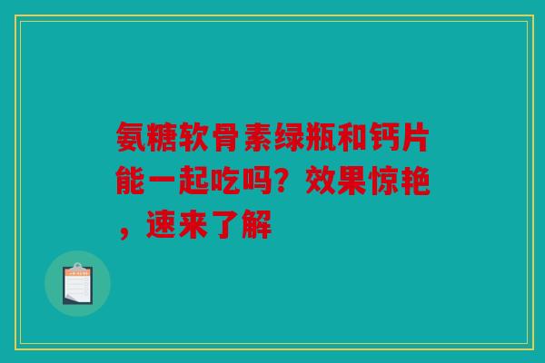 氨糖软骨素绿瓶和钙片能一起吃吗？效果惊艳，速来了解