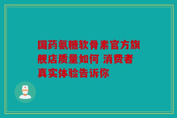国药氨糖软骨素官方旗舰店质量如何 消费者真实体验告诉你-第1张图片-关节骑士
