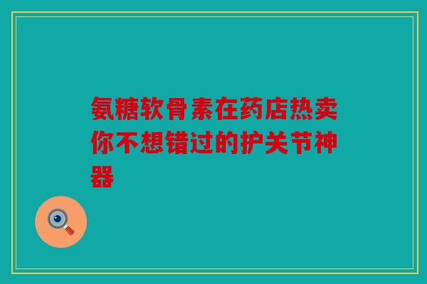 氨糖软骨素在药店热卖你不想错过的护关节神器