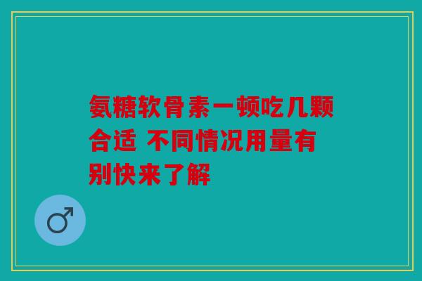 氨糖软骨素一顿吃几颗合适 不同情况用量有别快来了解