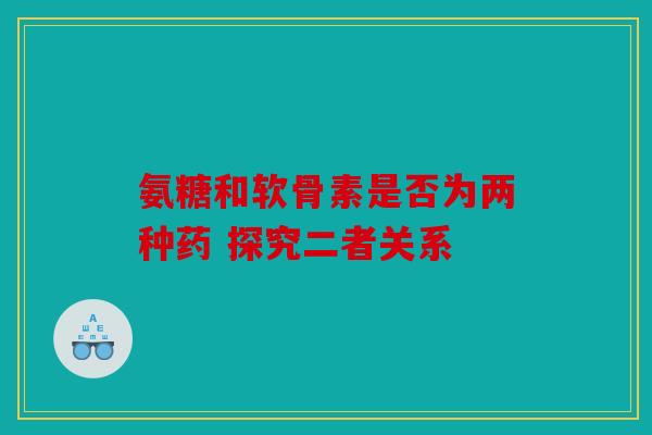 氨糖和软骨素是否为两种药 探究二者关系