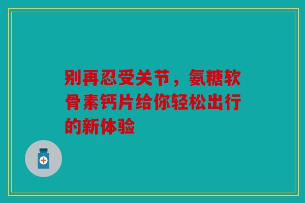 别再忍受关节，氨糖软骨素钙片给你轻松出行的新体验-第1张图片-关节骑士