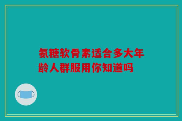氨糖软骨素适合多大年龄人群服用你知道吗
