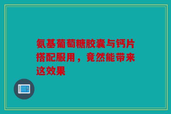 氨基葡萄糖胶囊与钙片搭配服用，竟然能带来这效果
