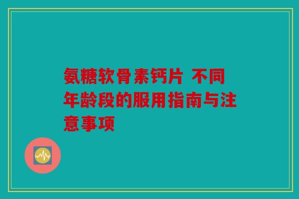 氨糖软骨素钙片 不同年龄段的服用指南与注意事项