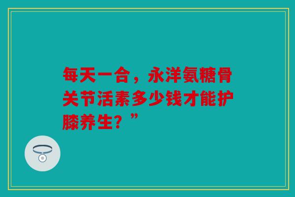 每天一合，永洋氨糖骨关节活素多少钱才能护膝养生？”