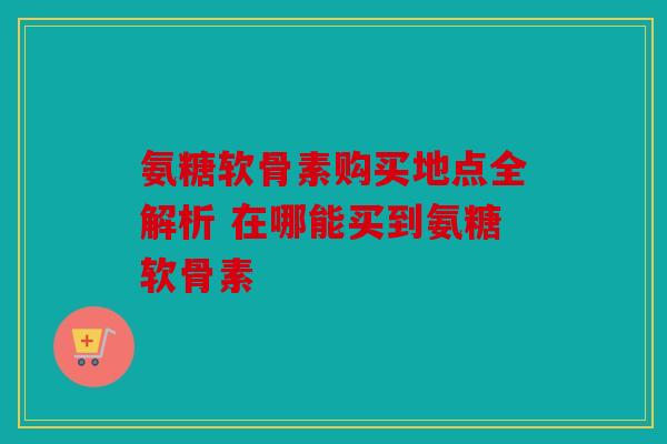 氨糖软骨素购买地点全解析 在哪能买到氨糖软骨素