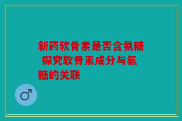 新药软骨素是否含氨糖 探究软骨素成分与氨糖的关联