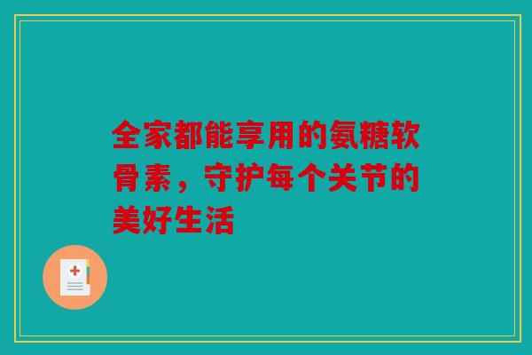 全家都能享用的氨糖软骨素，守护每个关节的美好生活