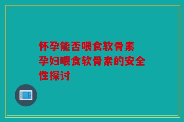 怀孕能否喂食软骨素 孕妇喂食软骨素的安全性探讨
