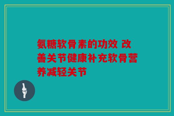氨糖软骨素的功效 改善关节健康补充软骨营养减轻关节