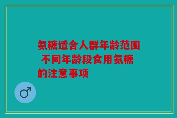 氨糖适合人群年龄范围 不同年龄段食用氨糖的注意事项