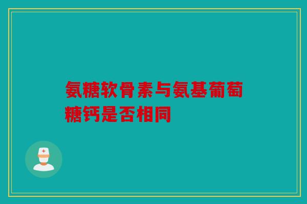 氨糖软骨素与氨基葡萄糖钙是否相同