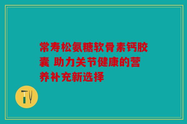 常寿松氨糖软骨素钙胶囊 助力关节健康的营养补充新选择