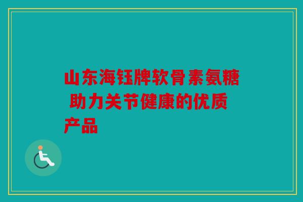 山东海钰牌软骨素氨糖 助力关节健康的优质产品