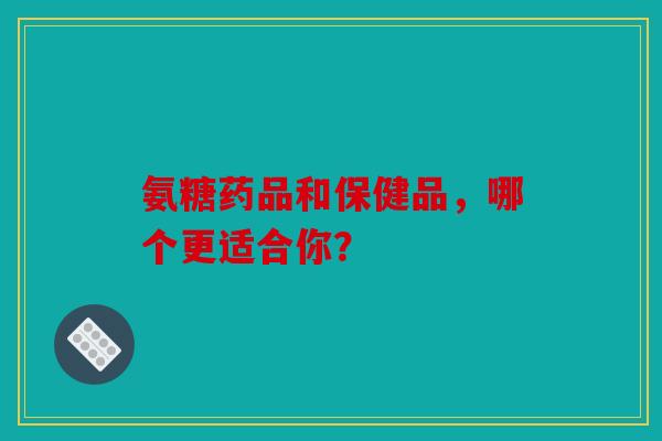 氨糖药品和保健品，哪个更适合你？