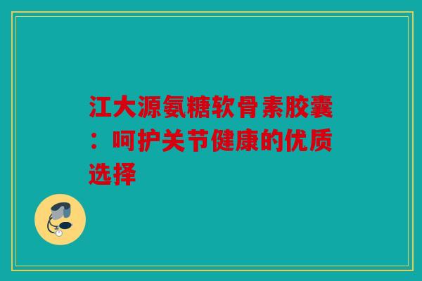 江大源氨糖软骨素胶囊：呵护关节健康的优质选择
