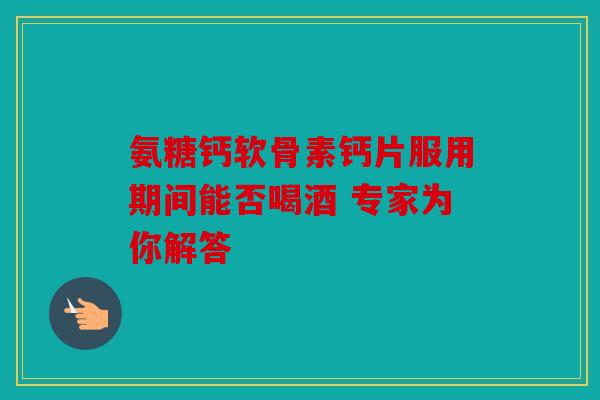 氨糖钙软骨素钙片服用期间能否喝酒 专家为你解答