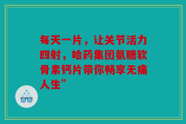 每天一片，让关节活力四射，哈药集团氨糖软骨素钙片带你畅享无痛人生”