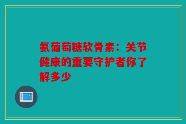 氨葡萄糖软骨素:关节健康的重要守护者你了解多少-第1张图片-关节骑士 氨葡萄糖软骨素:关节健康的重要守护者你了解多少-第1张图片-关节骑士