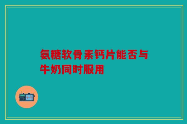 氨糖软骨素钙片能否与牛奶同时服用