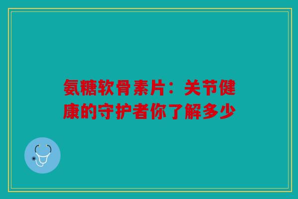 氨糖软骨素片：关节健康的守护者你了解多少