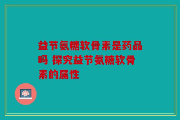 益节氨糖软骨素是药品吗 探究益节氨糖软骨素的属性