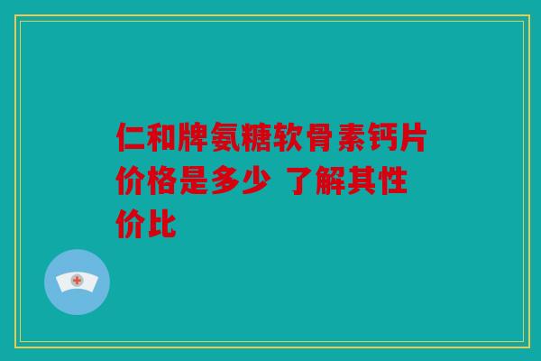 仁和牌氨糖软骨素钙片价格是多少 了解其性价比