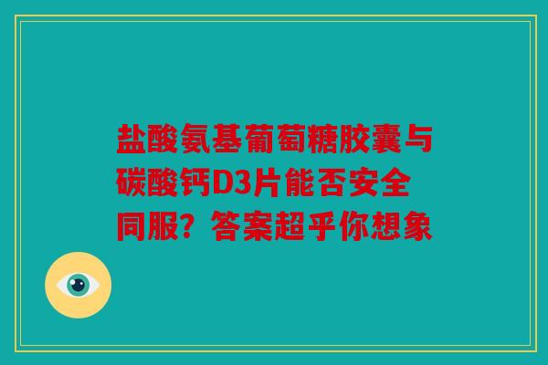 盐酸氨基葡萄糖胶囊与碳酸钙D3片能否安全同服？答案超乎你想象