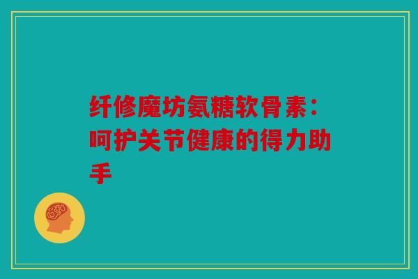 纤修魔坊氨糖软骨素：呵护关节健康的得力助手