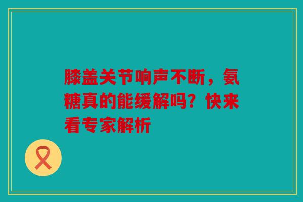 膝盖关节响声不断，氨糖真的能缓解吗？快来看专家解析