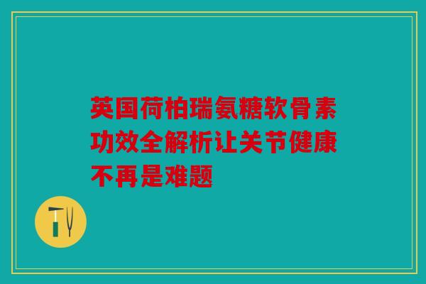 英国荷柏瑞氨糖软骨素功效全解析让关节健康不再是难题