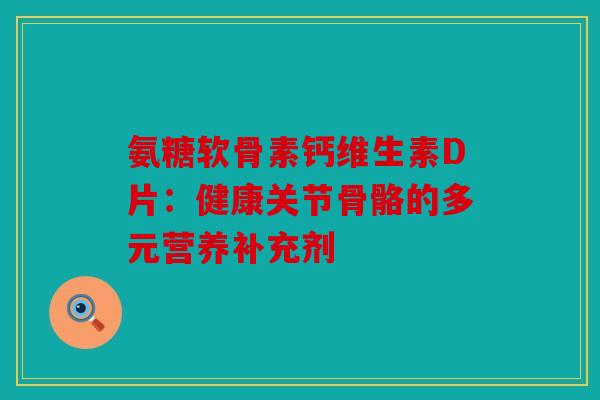 氨糖软骨素钙维生素D片：健康关节骨骼的多元营养补充剂