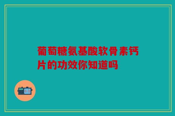 葡萄糖氨基酸软骨素钙片的功效你知道吗