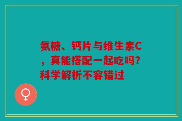 氨糖、钙片与维生素C，真能搭配一起吃吗？科学解析不容错过