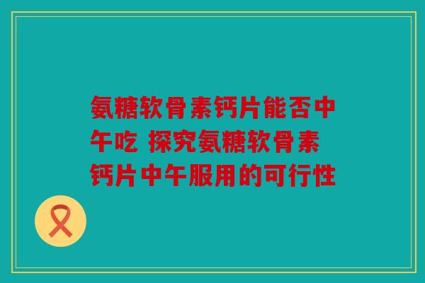 氨糖软骨素钙片能否中午吃 探究氨糖软骨素钙片中午服用的可行性