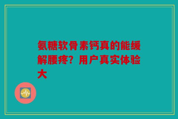 氨糖软骨素钙真的能缓解腰疼？用户真实体验大