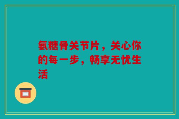 氨糖骨关节片，关心你的每一步，畅享无忧生活