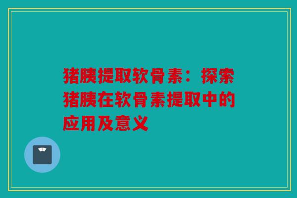 猪胰提取软骨素：探索猪胰在软骨素提取中的应用及意义