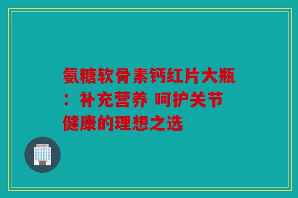 氨糖软骨素钙红片大瓶：补充营养 呵护关节健康的理想之选