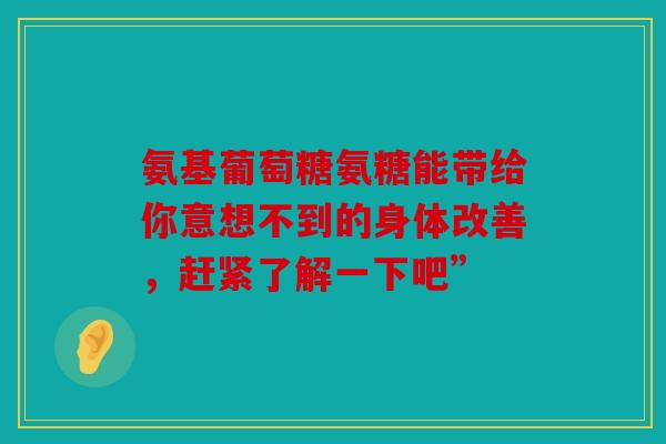 氨基葡萄糖氨糖能带给你意想不到的身体改善，赶紧了解一下吧”