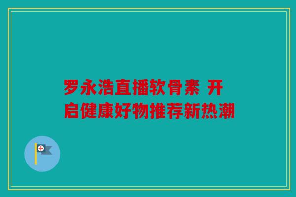 罗永浩直播软骨素 开启健康好物推荐新热潮