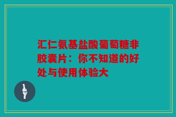 汇仁氨基盐酸葡萄糖非胶囊片：你不知道的好处与使用体验大